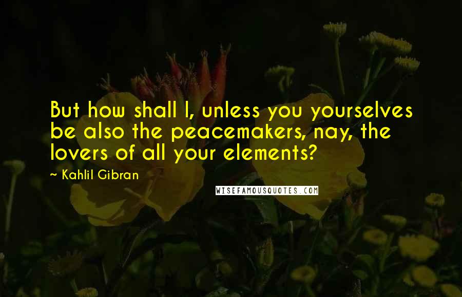 Kahlil Gibran Quotes: But how shall I, unless you yourselves be also the peacemakers, nay, the lovers of all your elements?