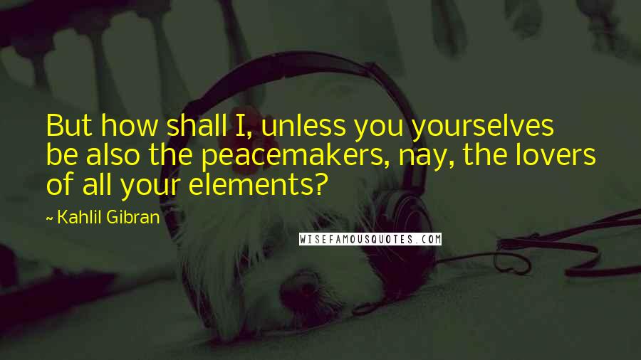 Kahlil Gibran Quotes: But how shall I, unless you yourselves be also the peacemakers, nay, the lovers of all your elements?