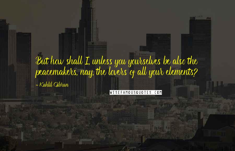 Kahlil Gibran Quotes: But how shall I, unless you yourselves be also the peacemakers, nay, the lovers of all your elements?