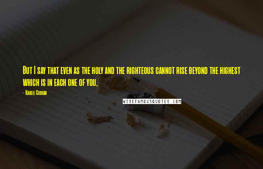 Kahlil Gibran Quotes: But I say that even as the holy and the righteous cannot rise beyond the highest which is in each one of you,