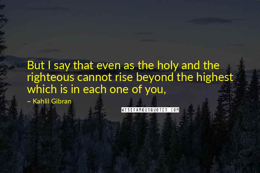 Kahlil Gibran Quotes: But I say that even as the holy and the righteous cannot rise beyond the highest which is in each one of you,