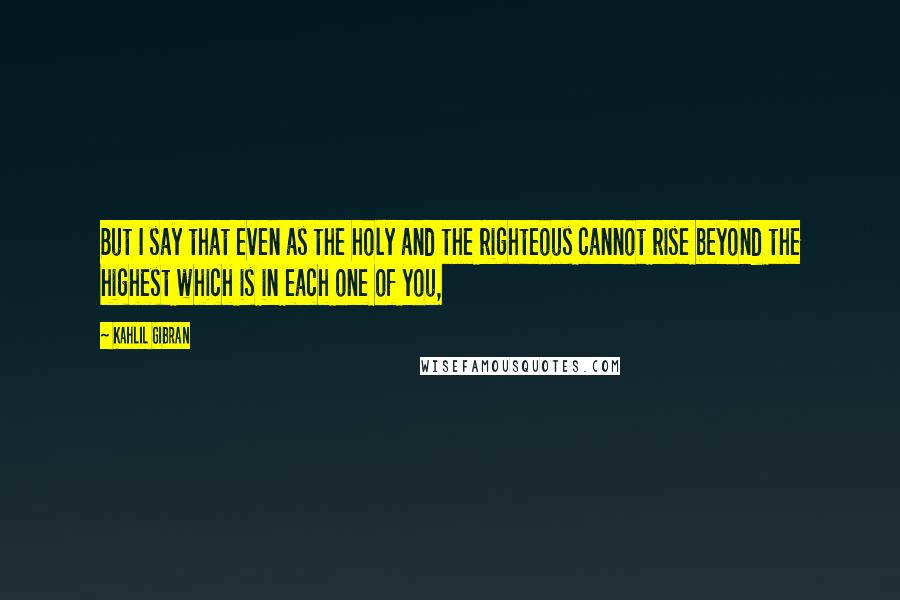 Kahlil Gibran Quotes: But I say that even as the holy and the righteous cannot rise beyond the highest which is in each one of you,