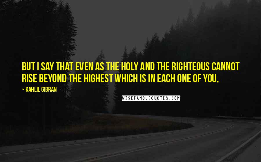 Kahlil Gibran Quotes: But I say that even as the holy and the righteous cannot rise beyond the highest which is in each one of you,