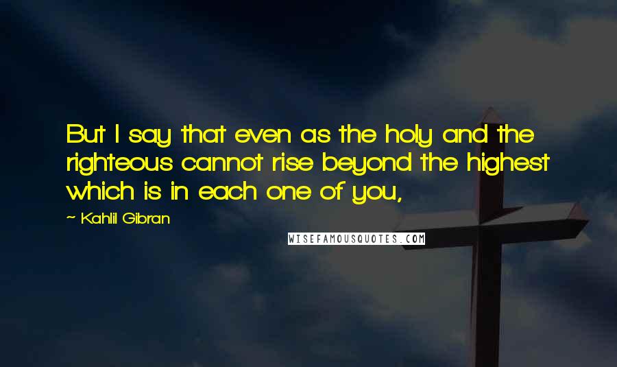 Kahlil Gibran Quotes: But I say that even as the holy and the righteous cannot rise beyond the highest which is in each one of you,