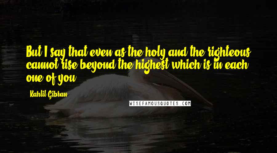 Kahlil Gibran Quotes: But I say that even as the holy and the righteous cannot rise beyond the highest which is in each one of you,