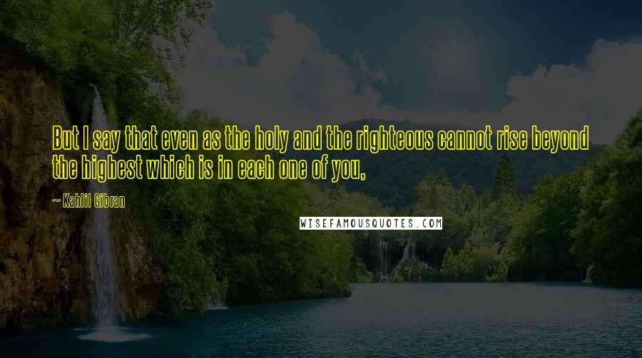 Kahlil Gibran Quotes: But I say that even as the holy and the righteous cannot rise beyond the highest which is in each one of you,
