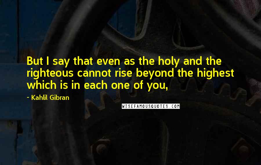 Kahlil Gibran Quotes: But I say that even as the holy and the righteous cannot rise beyond the highest which is in each one of you,