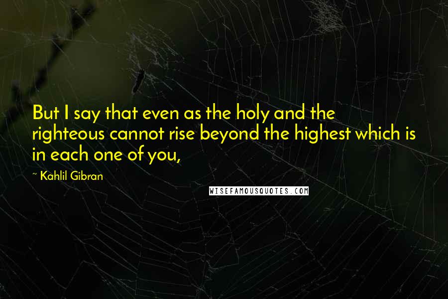 Kahlil Gibran Quotes: But I say that even as the holy and the righteous cannot rise beyond the highest which is in each one of you,