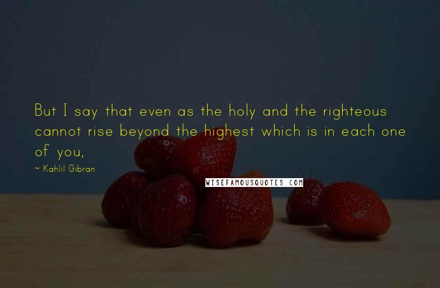 Kahlil Gibran Quotes: But I say that even as the holy and the righteous cannot rise beyond the highest which is in each one of you,
