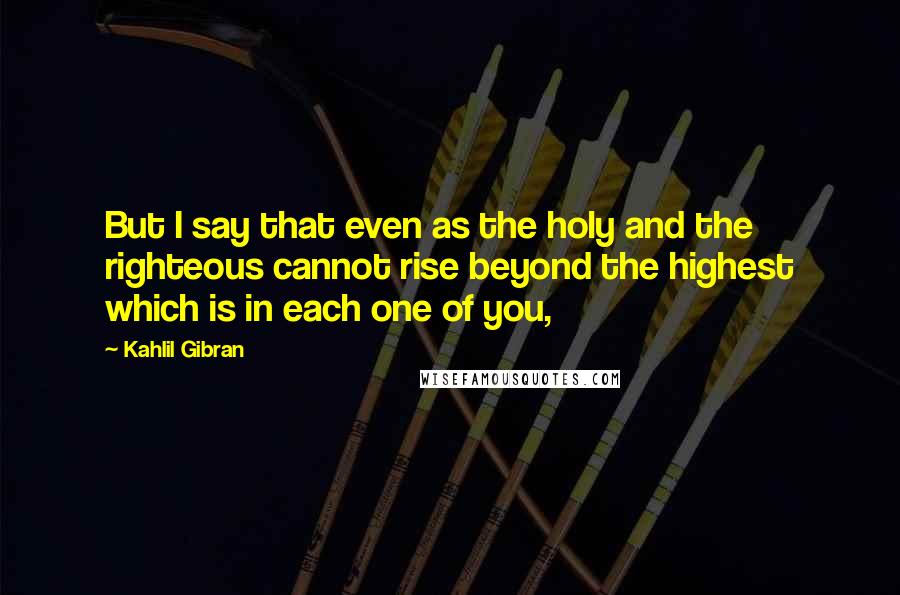 Kahlil Gibran Quotes: But I say that even as the holy and the righteous cannot rise beyond the highest which is in each one of you,