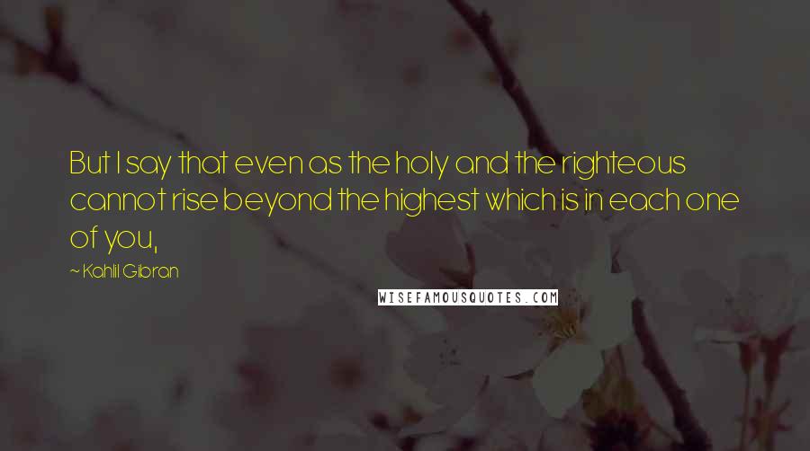 Kahlil Gibran Quotes: But I say that even as the holy and the righteous cannot rise beyond the highest which is in each one of you,