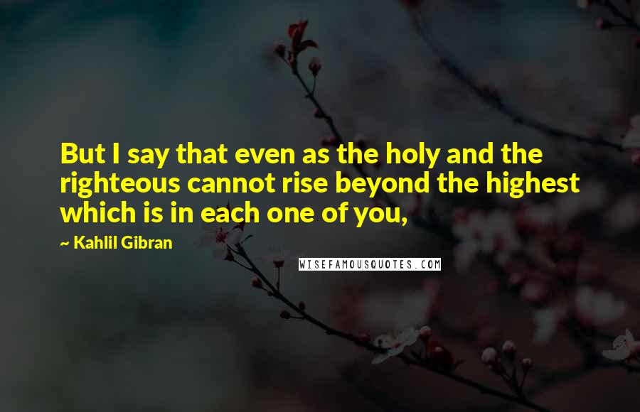 Kahlil Gibran Quotes: But I say that even as the holy and the righteous cannot rise beyond the highest which is in each one of you,