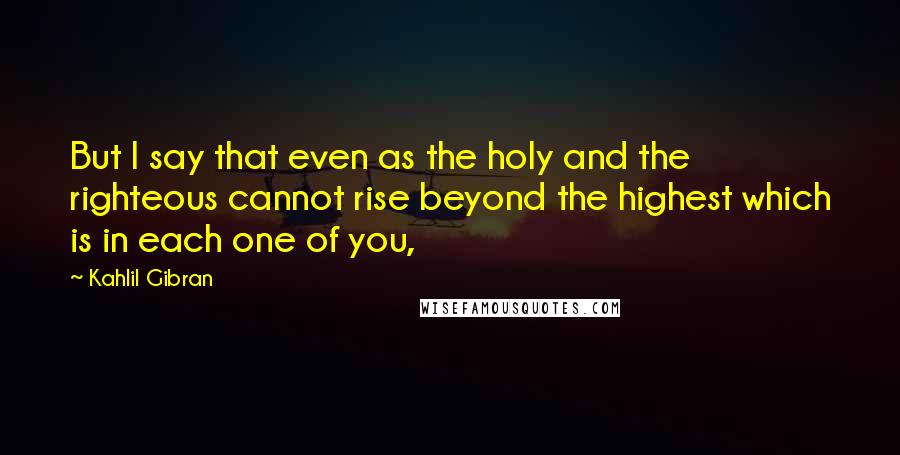 Kahlil Gibran Quotes: But I say that even as the holy and the righteous cannot rise beyond the highest which is in each one of you,