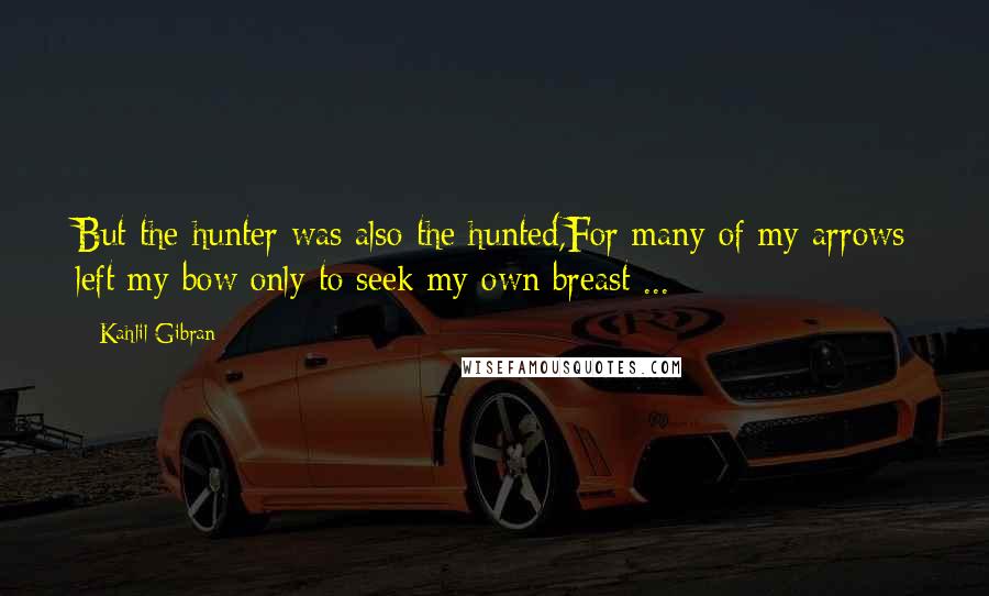 Kahlil Gibran Quotes: But the hunter was also the hunted,For many of my arrows left my bow only to seek my own breast ...