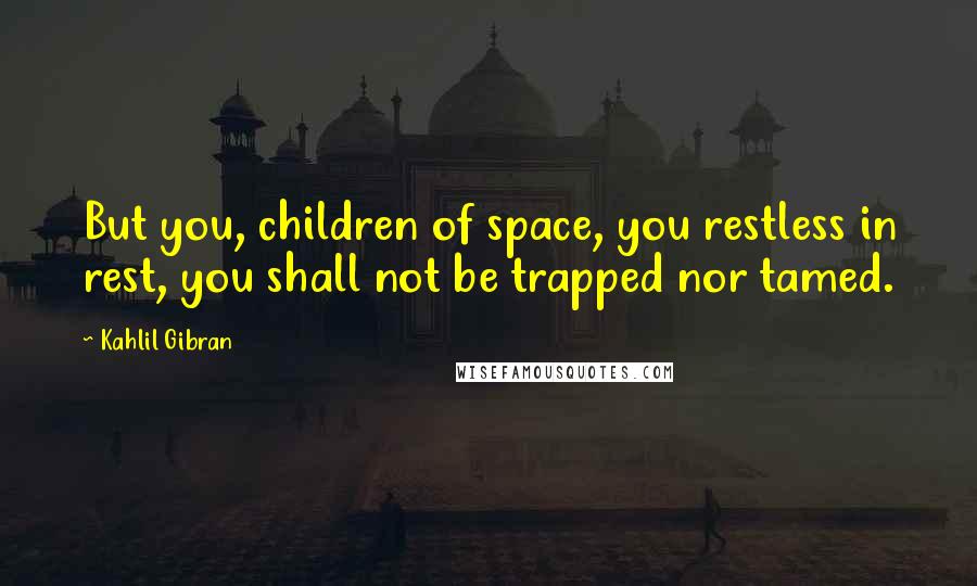 Kahlil Gibran Quotes: But you, children of space, you restless in rest, you shall not be trapped nor tamed.