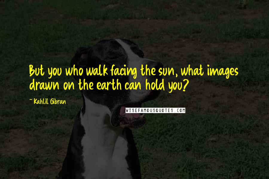 Kahlil Gibran Quotes: But you who walk facing the sun, what images drawn on the earth can hold you?