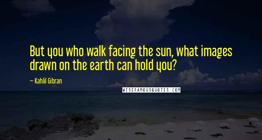 Kahlil Gibran Quotes: But you who walk facing the sun, what images drawn on the earth can hold you?
