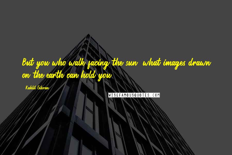 Kahlil Gibran Quotes: But you who walk facing the sun, what images drawn on the earth can hold you?