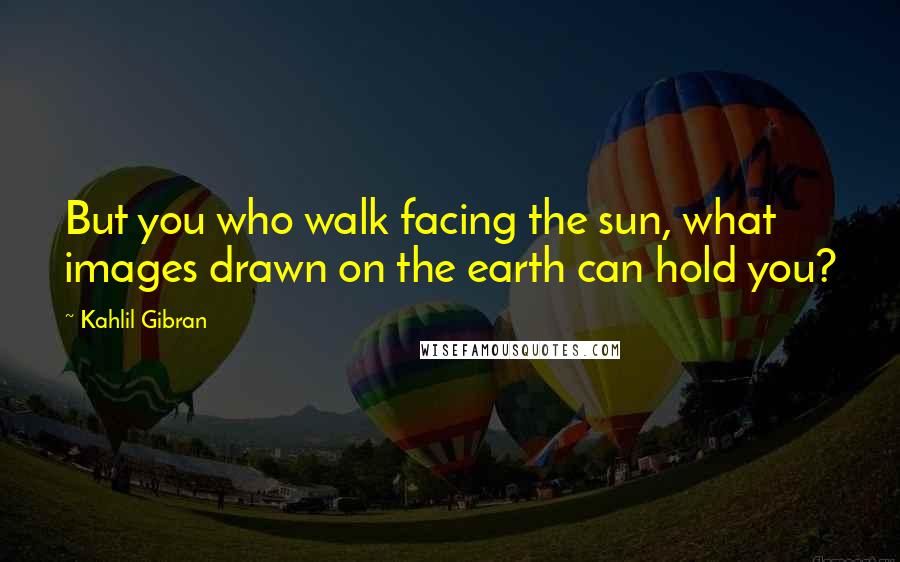 Kahlil Gibran Quotes: But you who walk facing the sun, what images drawn on the earth can hold you?