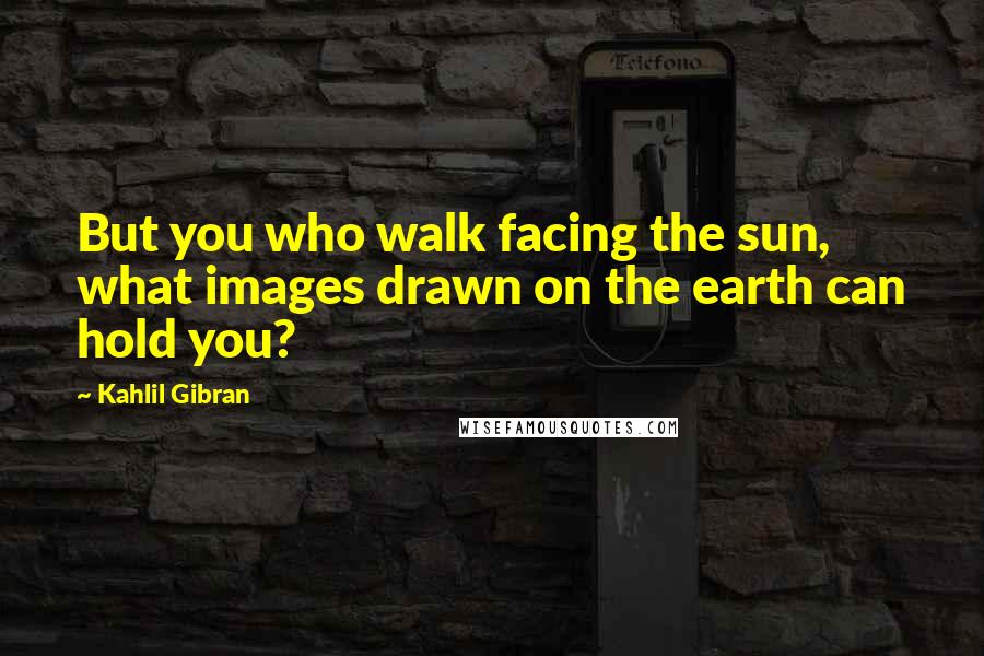 Kahlil Gibran Quotes: But you who walk facing the sun, what images drawn on the earth can hold you?