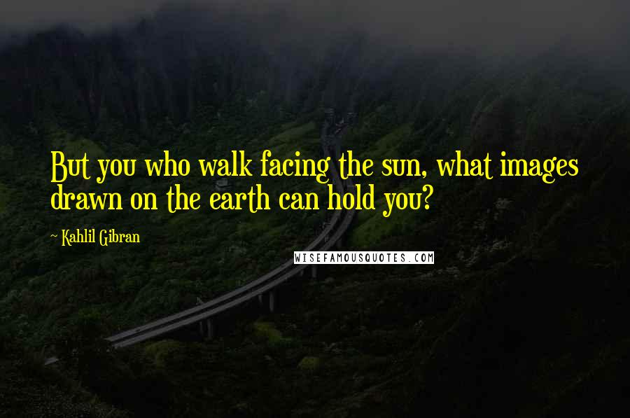 Kahlil Gibran Quotes: But you who walk facing the sun, what images drawn on the earth can hold you?