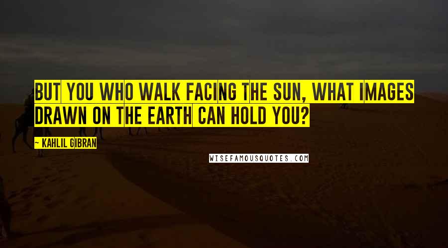 Kahlil Gibran Quotes: But you who walk facing the sun, what images drawn on the earth can hold you?