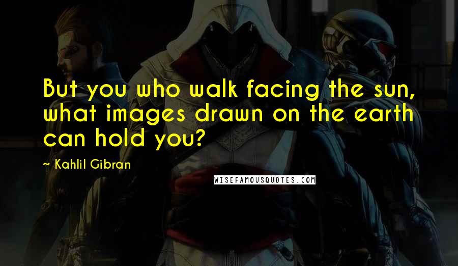 Kahlil Gibran Quotes: But you who walk facing the sun, what images drawn on the earth can hold you?