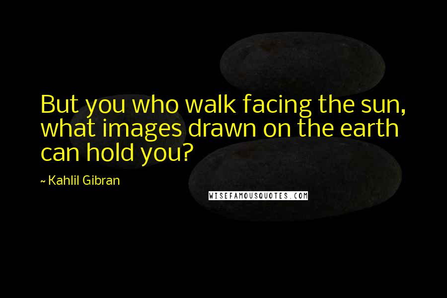 Kahlil Gibran Quotes: But you who walk facing the sun, what images drawn on the earth can hold you?