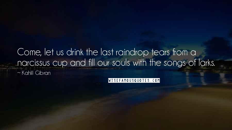 Kahlil Gibran Quotes: Come, let us drink the last raindrop tears from a narcissus cup and fill our souls with the songs of larks.