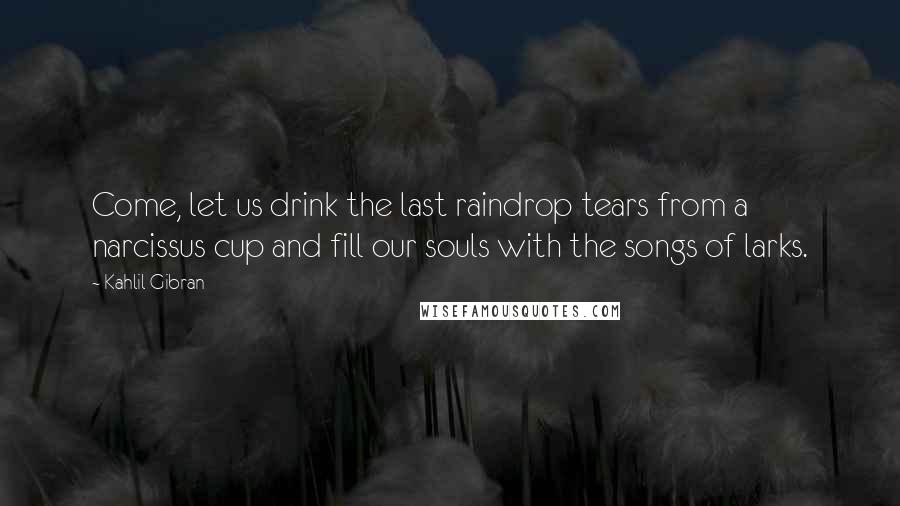 Kahlil Gibran Quotes: Come, let us drink the last raindrop tears from a narcissus cup and fill our souls with the songs of larks.