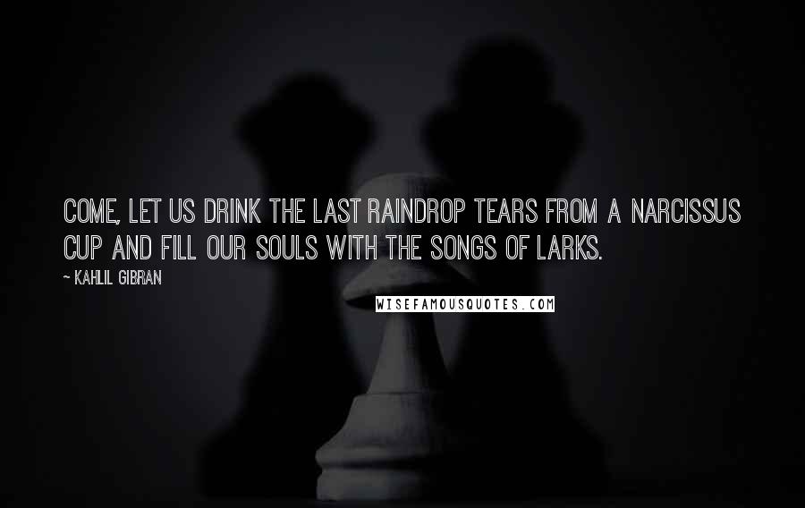 Kahlil Gibran Quotes: Come, let us drink the last raindrop tears from a narcissus cup and fill our souls with the songs of larks.