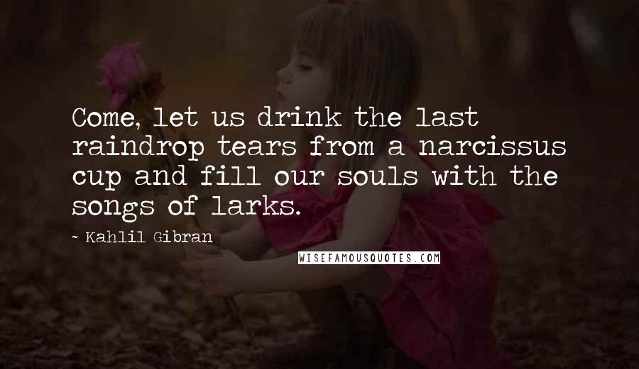 Kahlil Gibran Quotes: Come, let us drink the last raindrop tears from a narcissus cup and fill our souls with the songs of larks.