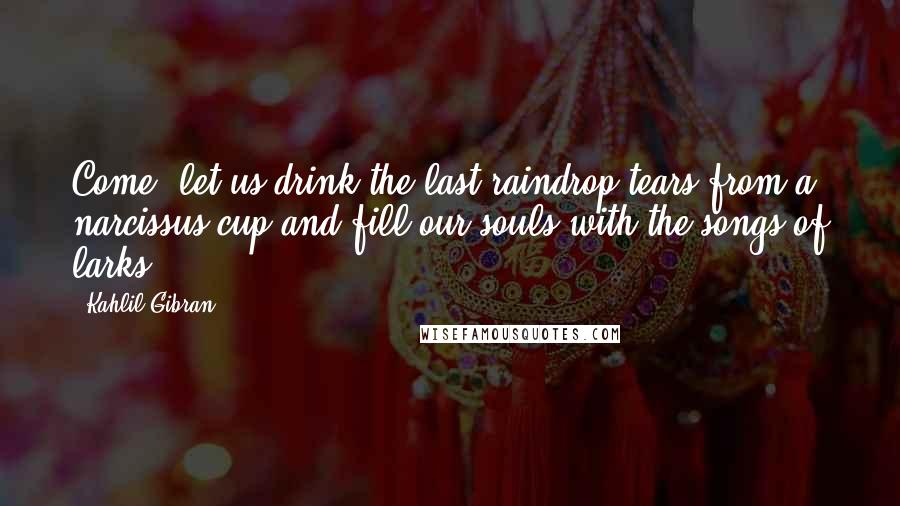 Kahlil Gibran Quotes: Come, let us drink the last raindrop tears from a narcissus cup and fill our souls with the songs of larks.