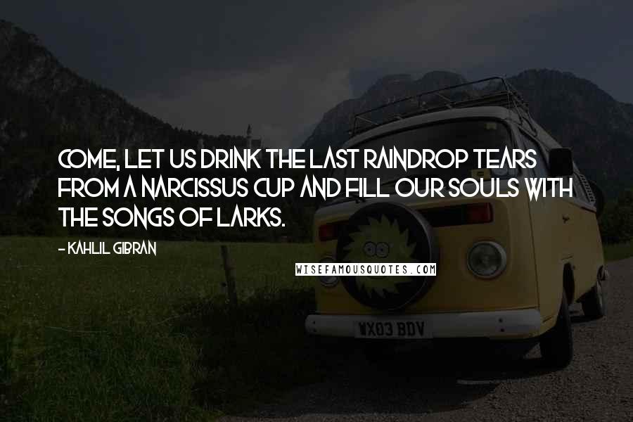 Kahlil Gibran Quotes: Come, let us drink the last raindrop tears from a narcissus cup and fill our souls with the songs of larks.