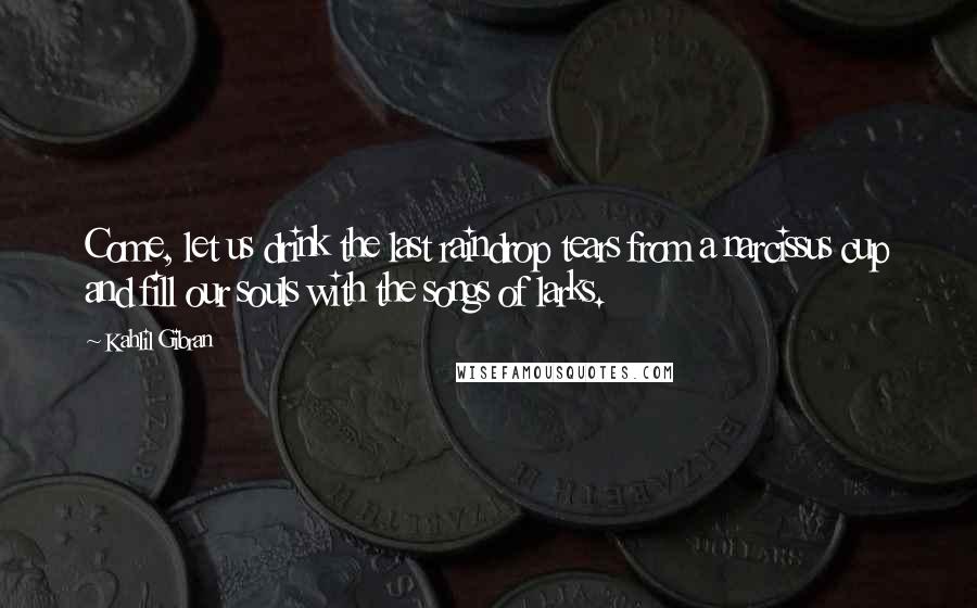 Kahlil Gibran Quotes: Come, let us drink the last raindrop tears from a narcissus cup and fill our souls with the songs of larks.