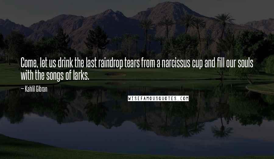 Kahlil Gibran Quotes: Come, let us drink the last raindrop tears from a narcissus cup and fill our souls with the songs of larks.