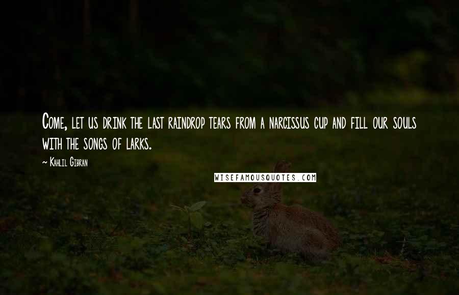 Kahlil Gibran Quotes: Come, let us drink the last raindrop tears from a narcissus cup and fill our souls with the songs of larks.