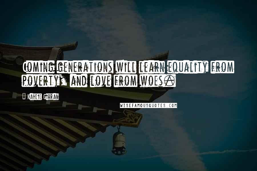 Kahlil Gibran Quotes: Coming generations will learn equality from poverty, and love from woes.