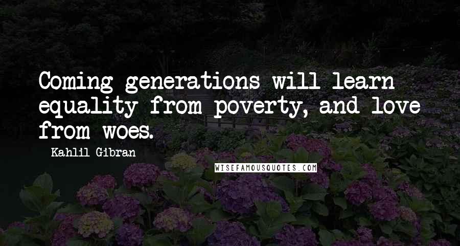 Kahlil Gibran Quotes: Coming generations will learn equality from poverty, and love from woes.