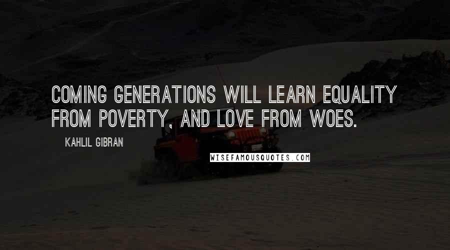 Kahlil Gibran Quotes: Coming generations will learn equality from poverty, and love from woes.