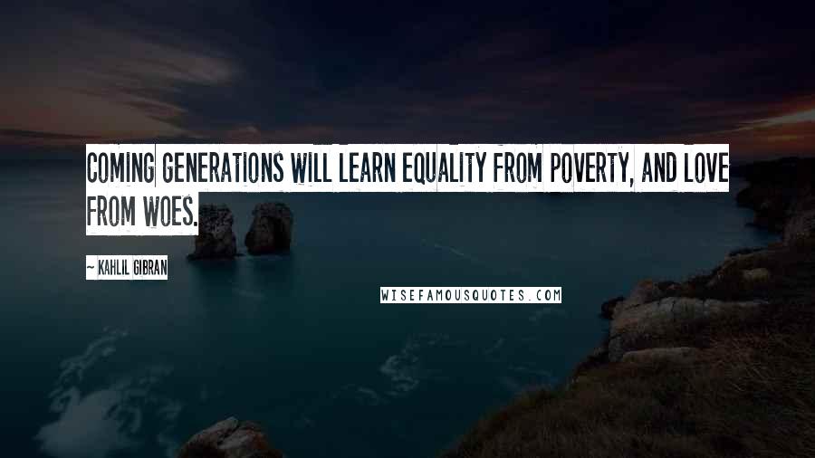 Kahlil Gibran Quotes: Coming generations will learn equality from poverty, and love from woes.