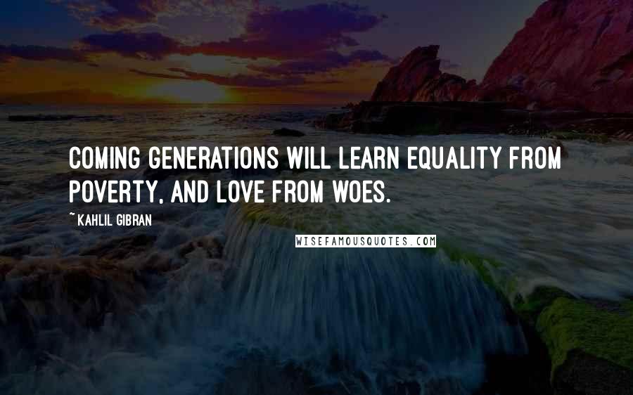 Kahlil Gibran Quotes: Coming generations will learn equality from poverty, and love from woes.