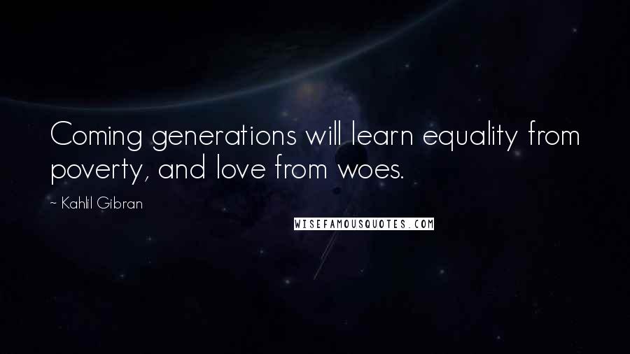 Kahlil Gibran Quotes: Coming generations will learn equality from poverty, and love from woes.