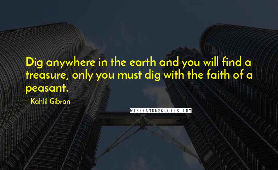 Kahlil Gibran Quotes: Dig anywhere in the earth and you will find a treasure, only you must dig with the faith of a peasant.