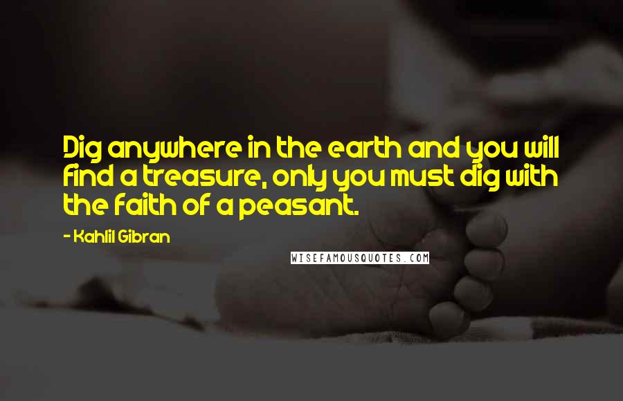 Kahlil Gibran Quotes: Dig anywhere in the earth and you will find a treasure, only you must dig with the faith of a peasant.