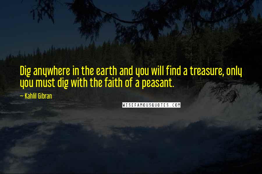 Kahlil Gibran Quotes: Dig anywhere in the earth and you will find a treasure, only you must dig with the faith of a peasant.