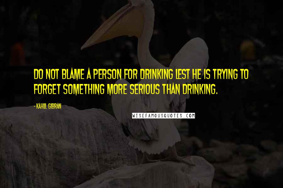 Kahlil Gibran Quotes: Do not blame a person for drinking lest he is trying to forget something more serious than drinking.