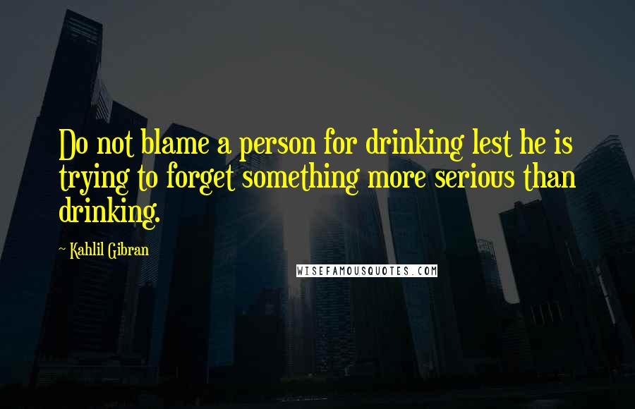 Kahlil Gibran Quotes: Do not blame a person for drinking lest he is trying to forget something more serious than drinking.