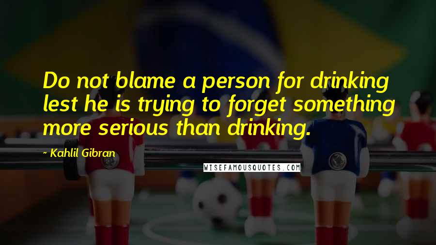 Kahlil Gibran Quotes: Do not blame a person for drinking lest he is trying to forget something more serious than drinking.