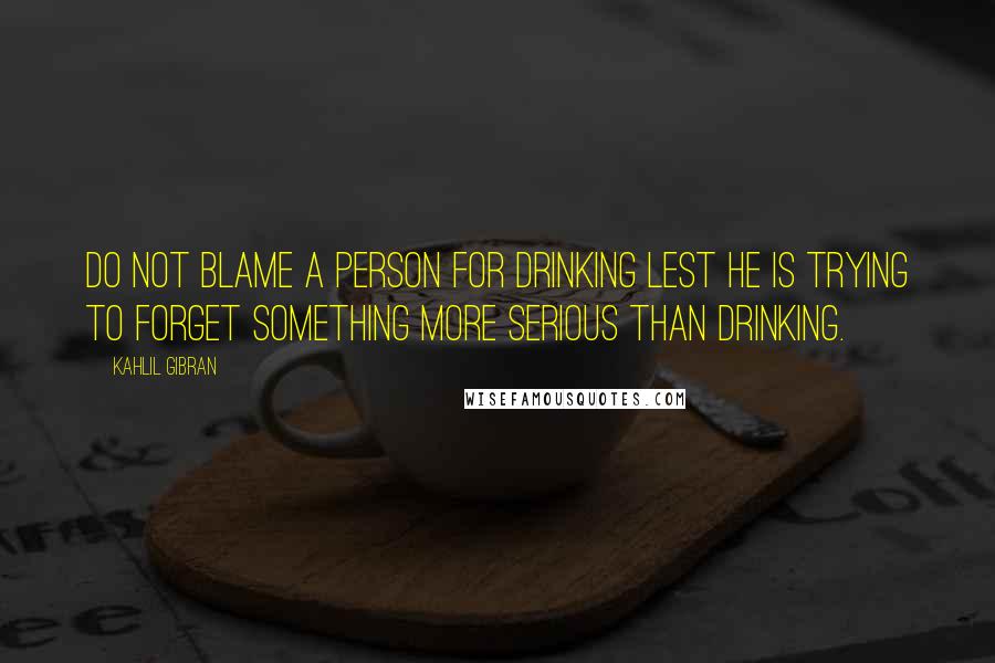 Kahlil Gibran Quotes: Do not blame a person for drinking lest he is trying to forget something more serious than drinking.